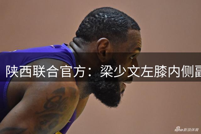 陕西联合官方：梁少文左膝内侧副韧带损伤，预计恢复时间4-6周