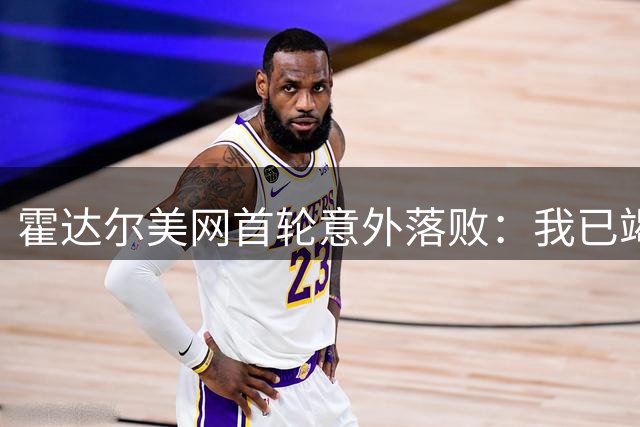 霍达尔美网首轮意外落败：我已竭尽全力，对手表现更佳